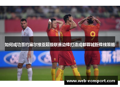 如何成功签约塞尔维亚超级联赛边锋打造成都蓉城新锋线策略