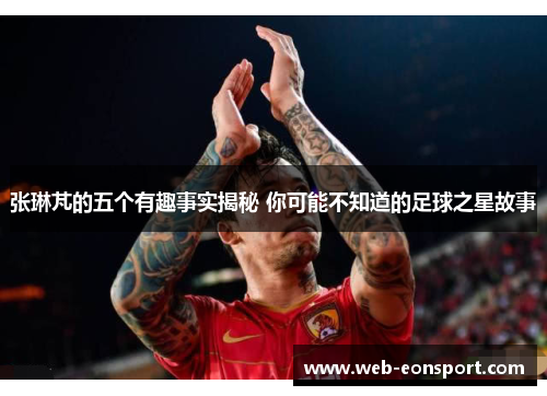 张琳芃的五个有趣事实揭秘 你可能不知道的足球之星故事